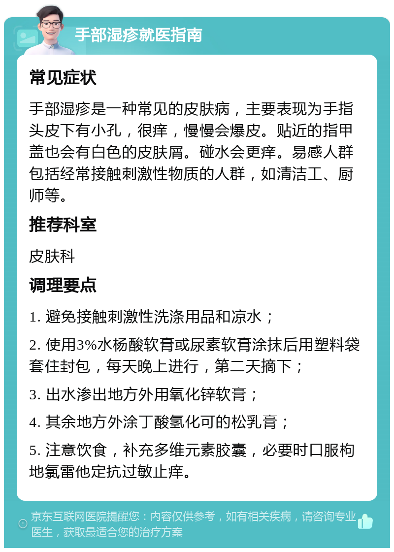 手部湿疹就医指南 常见症状 手部湿疹是一种常见的皮肤病，主要表现为手指头皮下有小孔，很痒，慢慢会爆皮。贴近的指甲盖也会有白色的皮肤屑。碰水会更痒。易感人群包括经常接触刺激性物质的人群，如清洁工、厨师等。 推荐科室 皮肤科 调理要点 1. 避免接触刺激性洗涤用品和凉水； 2. 使用3%水杨酸软膏或尿素软膏涂抹后用塑料袋套住封包，每天晚上进行，第二天摘下； 3. 出水渗出地方外用氧化锌软膏； 4. 其余地方外涂丁酸氢化可的松乳膏； 5. 注意饮食，补充多维元素胶囊，必要时口服枸地氯雷他定抗过敏止痒。