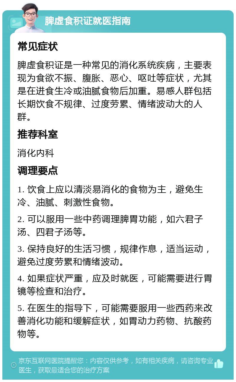 脾虚食积证就医指南 常见症状 脾虚食积证是一种常见的消化系统疾病，主要表现为食欲不振、腹胀、恶心、呕吐等症状，尤其是在进食生冷或油腻食物后加重。易感人群包括长期饮食不规律、过度劳累、情绪波动大的人群。 推荐科室 消化内科 调理要点 1. 饮食上应以清淡易消化的食物为主，避免生冷、油腻、刺激性食物。 2. 可以服用一些中药调理脾胃功能，如六君子汤、四君子汤等。 3. 保持良好的生活习惯，规律作息，适当运动，避免过度劳累和情绪波动。 4. 如果症状严重，应及时就医，可能需要进行胃镜等检查和治疗。 5. 在医生的指导下，可能需要服用一些西药来改善消化功能和缓解症状，如胃动力药物、抗酸药物等。