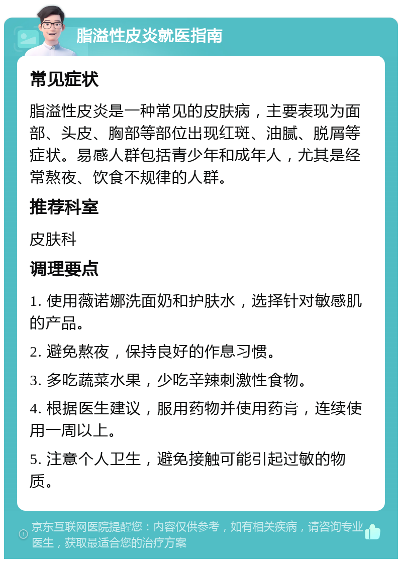 脂溢性皮炎就医指南 常见症状 脂溢性皮炎是一种常见的皮肤病，主要表现为面部、头皮、胸部等部位出现红斑、油腻、脱屑等症状。易感人群包括青少年和成年人，尤其是经常熬夜、饮食不规律的人群。 推荐科室 皮肤科 调理要点 1. 使用薇诺娜洗面奶和护肤水，选择针对敏感肌的产品。 2. 避免熬夜，保持良好的作息习惯。 3. 多吃蔬菜水果，少吃辛辣刺激性食物。 4. 根据医生建议，服用药物并使用药膏，连续使用一周以上。 5. 注意个人卫生，避免接触可能引起过敏的物质。