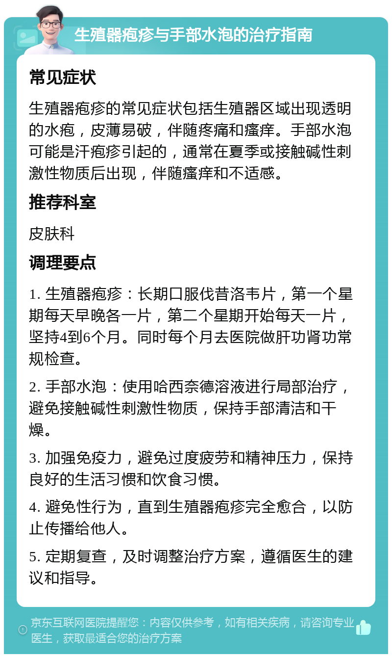 生殖器疱疹与手部水泡的治疗指南 常见症状 生殖器疱疹的常见症状包括生殖器区域出现透明的水疱，皮薄易破，伴随疼痛和瘙痒。手部水泡可能是汗疱疹引起的，通常在夏季或接触碱性刺激性物质后出现，伴随瘙痒和不适感。 推荐科室 皮肤科 调理要点 1. 生殖器疱疹：长期口服伐昔洛韦片，第一个星期每天早晚各一片，第二个星期开始每天一片，坚持4到6个月。同时每个月去医院做肝功肾功常规检查。 2. 手部水泡：使用哈西奈德溶液进行局部治疗，避免接触碱性刺激性物质，保持手部清洁和干燥。 3. 加强免疫力，避免过度疲劳和精神压力，保持良好的生活习惯和饮食习惯。 4. 避免性行为，直到生殖器疱疹完全愈合，以防止传播给他人。 5. 定期复查，及时调整治疗方案，遵循医生的建议和指导。