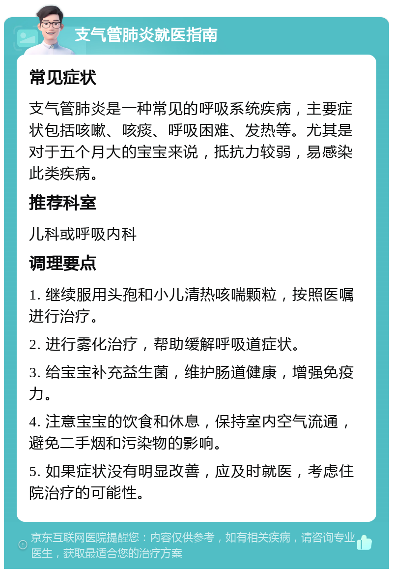 支气管肺炎就医指南 常见症状 支气管肺炎是一种常见的呼吸系统疾病，主要症状包括咳嗽、咳痰、呼吸困难、发热等。尤其是对于五个月大的宝宝来说，抵抗力较弱，易感染此类疾病。 推荐科室 儿科或呼吸内科 调理要点 1. 继续服用头孢和小儿清热咳喘颗粒，按照医嘱进行治疗。 2. 进行雾化治疗，帮助缓解呼吸道症状。 3. 给宝宝补充益生菌，维护肠道健康，增强免疫力。 4. 注意宝宝的饮食和休息，保持室内空气流通，避免二手烟和污染物的影响。 5. 如果症状没有明显改善，应及时就医，考虑住院治疗的可能性。