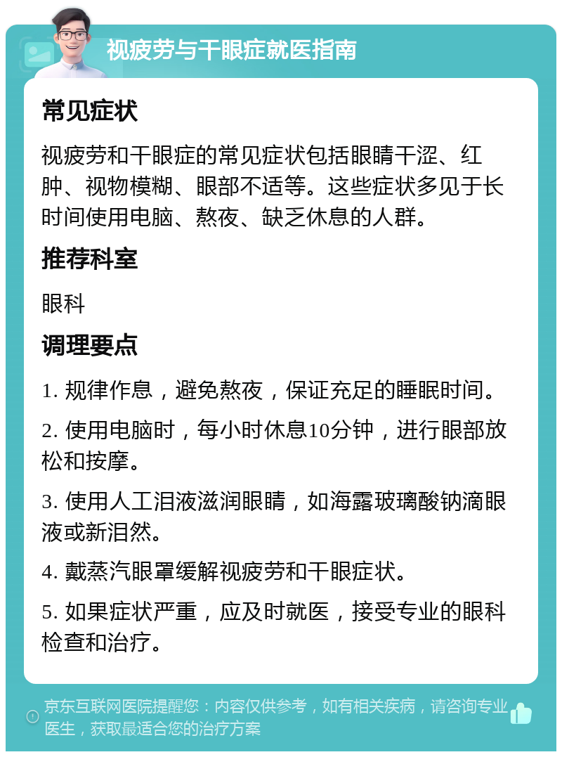 视疲劳与干眼症就医指南 常见症状 视疲劳和干眼症的常见症状包括眼睛干涩、红肿、视物模糊、眼部不适等。这些症状多见于长时间使用电脑、熬夜、缺乏休息的人群。 推荐科室 眼科 调理要点 1. 规律作息，避免熬夜，保证充足的睡眠时间。 2. 使用电脑时，每小时休息10分钟，进行眼部放松和按摩。 3. 使用人工泪液滋润眼睛，如海露玻璃酸钠滴眼液或新泪然。 4. 戴蒸汽眼罩缓解视疲劳和干眼症状。 5. 如果症状严重，应及时就医，接受专业的眼科检查和治疗。