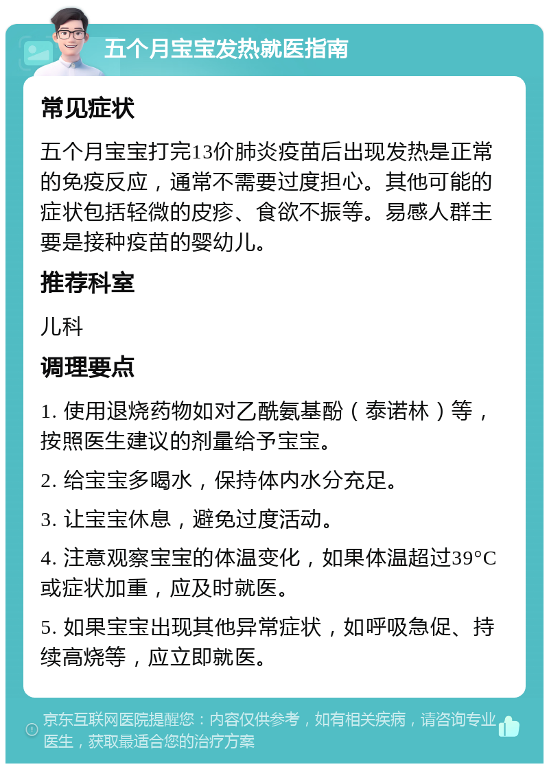 五个月宝宝发热就医指南 常见症状 五个月宝宝打完13价肺炎疫苗后出现发热是正常的免疫反应，通常不需要过度担心。其他可能的症状包括轻微的皮疹、食欲不振等。易感人群主要是接种疫苗的婴幼儿。 推荐科室 儿科 调理要点 1. 使用退烧药物如对乙酰氨基酚（泰诺林）等，按照医生建议的剂量给予宝宝。 2. 给宝宝多喝水，保持体内水分充足。 3. 让宝宝休息，避免过度活动。 4. 注意观察宝宝的体温变化，如果体温超过39°C或症状加重，应及时就医。 5. 如果宝宝出现其他异常症状，如呼吸急促、持续高烧等，应立即就医。