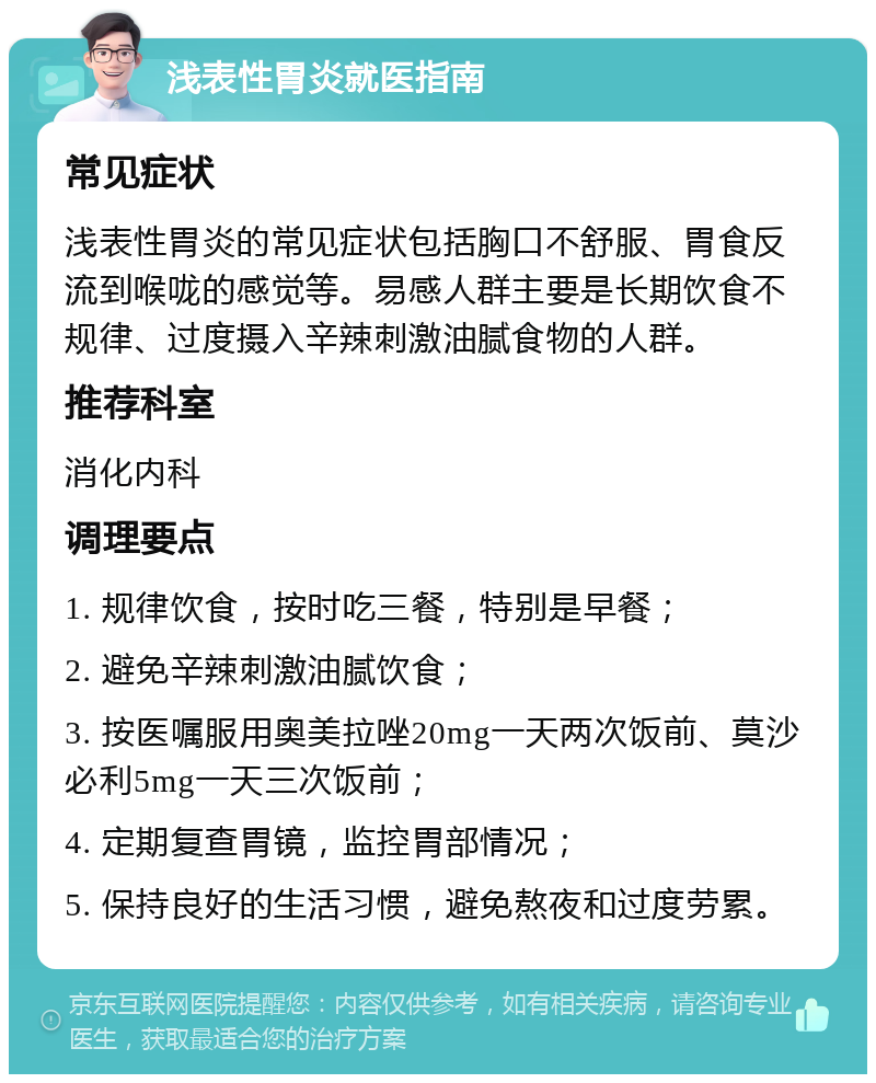 浅表性胃炎就医指南 常见症状 浅表性胃炎的常见症状包括胸口不舒服、胃食反流到喉咙的感觉等。易感人群主要是长期饮食不规律、过度摄入辛辣刺激油腻食物的人群。 推荐科室 消化内科 调理要点 1. 规律饮食，按时吃三餐，特别是早餐； 2. 避免辛辣刺激油腻饮食； 3. 按医嘱服用奥美拉唑20mg一天两次饭前、莫沙必利5mg一天三次饭前； 4. 定期复查胃镜，监控胃部情况； 5. 保持良好的生活习惯，避免熬夜和过度劳累。