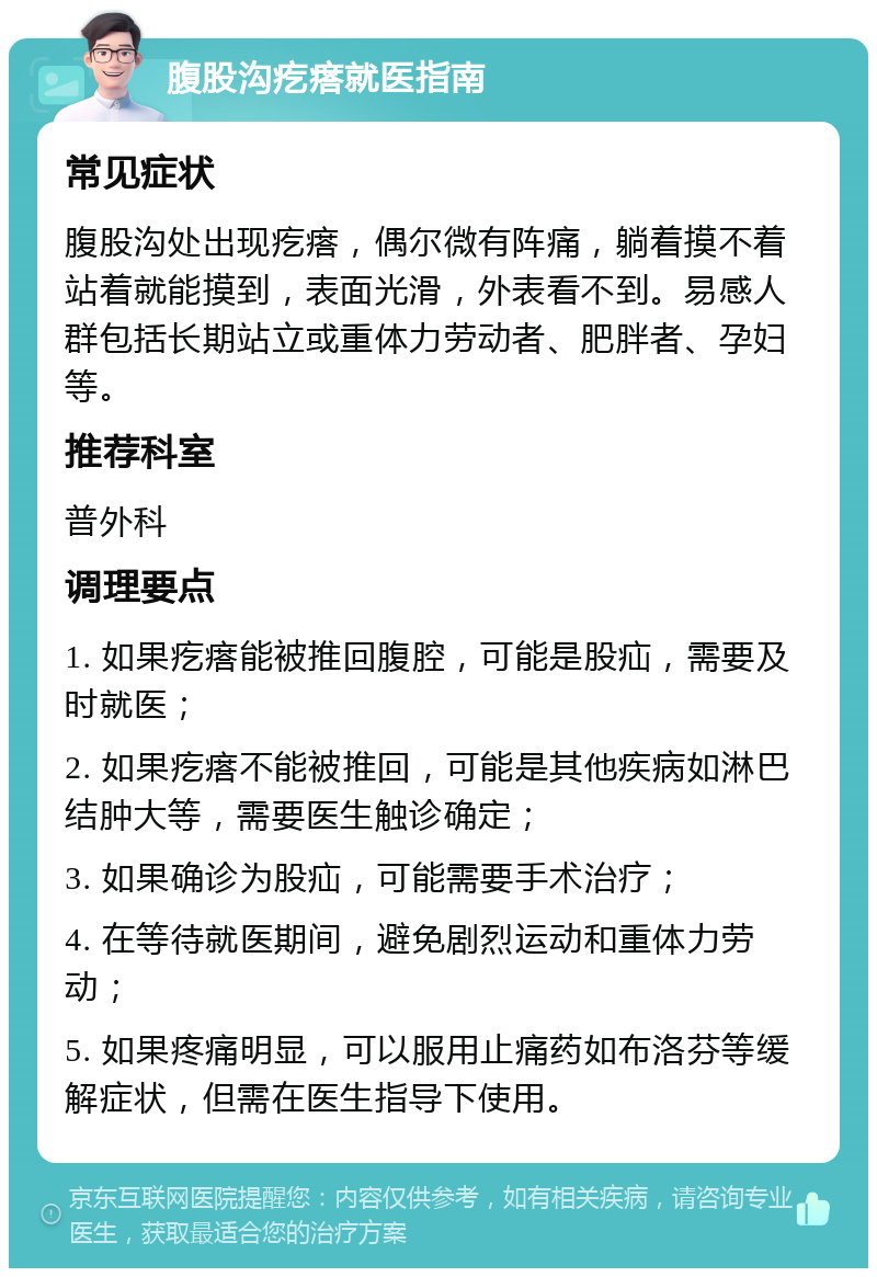 腹股沟疙瘩就医指南 常见症状 腹股沟处出现疙瘩，偶尔微有阵痛，躺着摸不着站着就能摸到，表面光滑，外表看不到。易感人群包括长期站立或重体力劳动者、肥胖者、孕妇等。 推荐科室 普外科 调理要点 1. 如果疙瘩能被推回腹腔，可能是股疝，需要及时就医； 2. 如果疙瘩不能被推回，可能是其他疾病如淋巴结肿大等，需要医生触诊确定； 3. 如果确诊为股疝，可能需要手术治疗； 4. 在等待就医期间，避免剧烈运动和重体力劳动； 5. 如果疼痛明显，可以服用止痛药如布洛芬等缓解症状，但需在医生指导下使用。