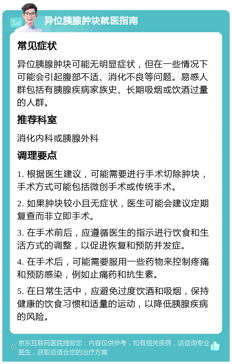 异位胰腺肿块就医指南 常见症状 异位胰腺肿块可能无明显症状，但在一些情况下可能会引起腹部不适、消化不良等问题。易感人群包括有胰腺疾病家族史、长期吸烟或饮酒过量的人群。 推荐科室 消化内科或胰腺外科 调理要点 1. 根据医生建议，可能需要进行手术切除肿块，手术方式可能包括微创手术或传统手术。 2. 如果肿块较小且无症状，医生可能会建议定期复查而非立即手术。 3. 在手术前后，应遵循医生的指示进行饮食和生活方式的调整，以促进恢复和预防并发症。 4. 在手术后，可能需要服用一些药物来控制疼痛和预防感染，例如止痛药和抗生素。 5. 在日常生活中，应避免过度饮酒和吸烟，保持健康的饮食习惯和适量的运动，以降低胰腺疾病的风险。