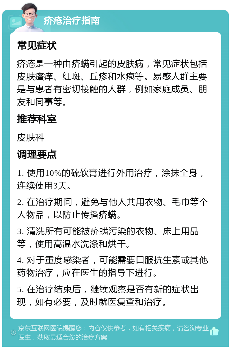 疥疮治疗指南 常见症状 疥疮是一种由疥螨引起的皮肤病，常见症状包括皮肤瘙痒、红斑、丘疹和水疱等。易感人群主要是与患者有密切接触的人群，例如家庭成员、朋友和同事等。 推荐科室 皮肤科 调理要点 1. 使用10%的硫软膏进行外用治疗，涂抹全身，连续使用3天。 2. 在治疗期间，避免与他人共用衣物、毛巾等个人物品，以防止传播疥螨。 3. 清洗所有可能被疥螨污染的衣物、床上用品等，使用高温水洗涤和烘干。 4. 对于重度感染者，可能需要口服抗生素或其他药物治疗，应在医生的指导下进行。 5. 在治疗结束后，继续观察是否有新的症状出现，如有必要，及时就医复查和治疗。