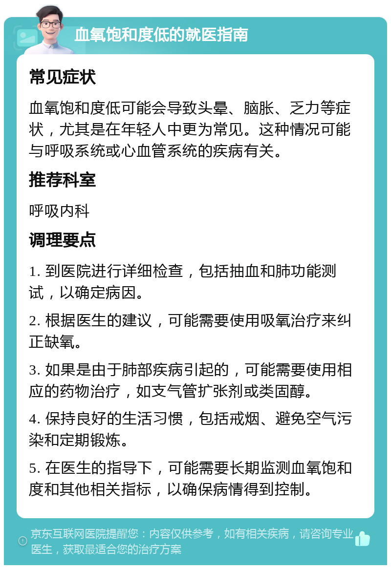 血氧饱和度低的就医指南 常见症状 血氧饱和度低可能会导致头晕、脑胀、乏力等症状，尤其是在年轻人中更为常见。这种情况可能与呼吸系统或心血管系统的疾病有关。 推荐科室 呼吸内科 调理要点 1. 到医院进行详细检查，包括抽血和肺功能测试，以确定病因。 2. 根据医生的建议，可能需要使用吸氧治疗来纠正缺氧。 3. 如果是由于肺部疾病引起的，可能需要使用相应的药物治疗，如支气管扩张剂或类固醇。 4. 保持良好的生活习惯，包括戒烟、避免空气污染和定期锻炼。 5. 在医生的指导下，可能需要长期监测血氧饱和度和其他相关指标，以确保病情得到控制。