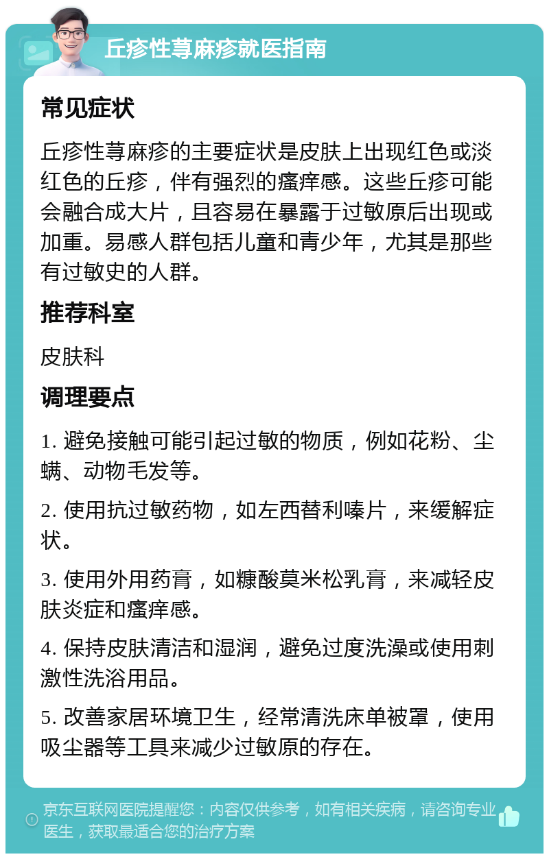 丘疹性荨麻疹就医指南 常见症状 丘疹性荨麻疹的主要症状是皮肤上出现红色或淡红色的丘疹，伴有强烈的瘙痒感。这些丘疹可能会融合成大片，且容易在暴露于过敏原后出现或加重。易感人群包括儿童和青少年，尤其是那些有过敏史的人群。 推荐科室 皮肤科 调理要点 1. 避免接触可能引起过敏的物质，例如花粉、尘螨、动物毛发等。 2. 使用抗过敏药物，如左西替利嗪片，来缓解症状。 3. 使用外用药膏，如糠酸莫米松乳膏，来减轻皮肤炎症和瘙痒感。 4. 保持皮肤清洁和湿润，避免过度洗澡或使用刺激性洗浴用品。 5. 改善家居环境卫生，经常清洗床单被罩，使用吸尘器等工具来减少过敏原的存在。