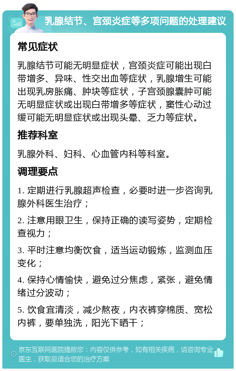 乳腺结节、宫颈炎症等多项问题的处理建议 常见症状 乳腺结节可能无明显症状，宫颈炎症可能出现白带增多、异味、性交出血等症状，乳腺增生可能出现乳房胀痛、肿块等症状，子宫颈腺囊肿可能无明显症状或出现白带增多等症状，窦性心动过缓可能无明显症状或出现头晕、乏力等症状。 推荐科室 乳腺外科、妇科、心血管内科等科室。 调理要点 1. 定期进行乳腺超声检查，必要时进一步咨询乳腺外科医生治疗； 2. 注意用眼卫生，保持正确的读写姿势，定期检查视力； 3. 平时注意均衡饮食，适当运动锻炼，监测血压变化； 4. 保持心情愉快，避免过分焦虑，紧张，避免情绪过分波动； 5. 饮食宜清淡，减少熬夜，内衣裤穿棉质、宽松内裤，要单独洗，阳光下晒干；