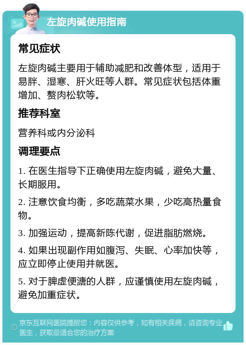 左旋肉碱使用指南 常见症状 左旋肉碱主要用于辅助减肥和改善体型，适用于易胖、湿寒、肝火旺等人群。常见症状包括体重增加、赘肉松软等。 推荐科室 营养科或内分泌科 调理要点 1. 在医生指导下正确使用左旋肉碱，避免大量、长期服用。 2. 注意饮食均衡，多吃蔬菜水果，少吃高热量食物。 3. 加强运动，提高新陈代谢，促进脂肪燃烧。 4. 如果出现副作用如腹泻、失眠、心率加快等，应立即停止使用并就医。 5. 对于脾虚便溏的人群，应谨慎使用左旋肉碱，避免加重症状。