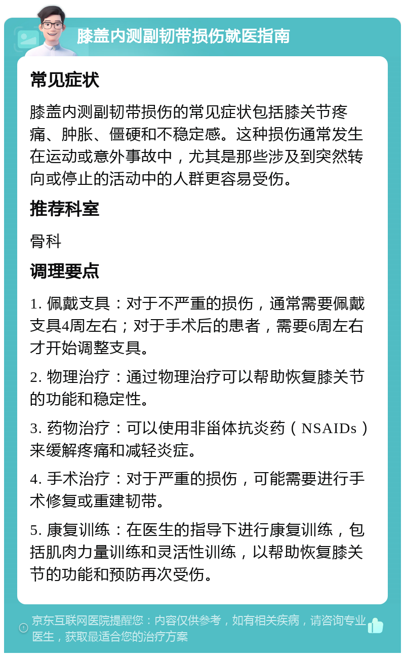 膝盖内测副韧带损伤就医指南 常见症状 膝盖内测副韧带损伤的常见症状包括膝关节疼痛、肿胀、僵硬和不稳定感。这种损伤通常发生在运动或意外事故中，尤其是那些涉及到突然转向或停止的活动中的人群更容易受伤。 推荐科室 骨科 调理要点 1. 佩戴支具：对于不严重的损伤，通常需要佩戴支具4周左右；对于手术后的患者，需要6周左右才开始调整支具。 2. 物理治疗：通过物理治疗可以帮助恢复膝关节的功能和稳定性。 3. 药物治疗：可以使用非甾体抗炎药（NSAIDs）来缓解疼痛和减轻炎症。 4. 手术治疗：对于严重的损伤，可能需要进行手术修复或重建韧带。 5. 康复训练：在医生的指导下进行康复训练，包括肌肉力量训练和灵活性训练，以帮助恢复膝关节的功能和预防再次受伤。