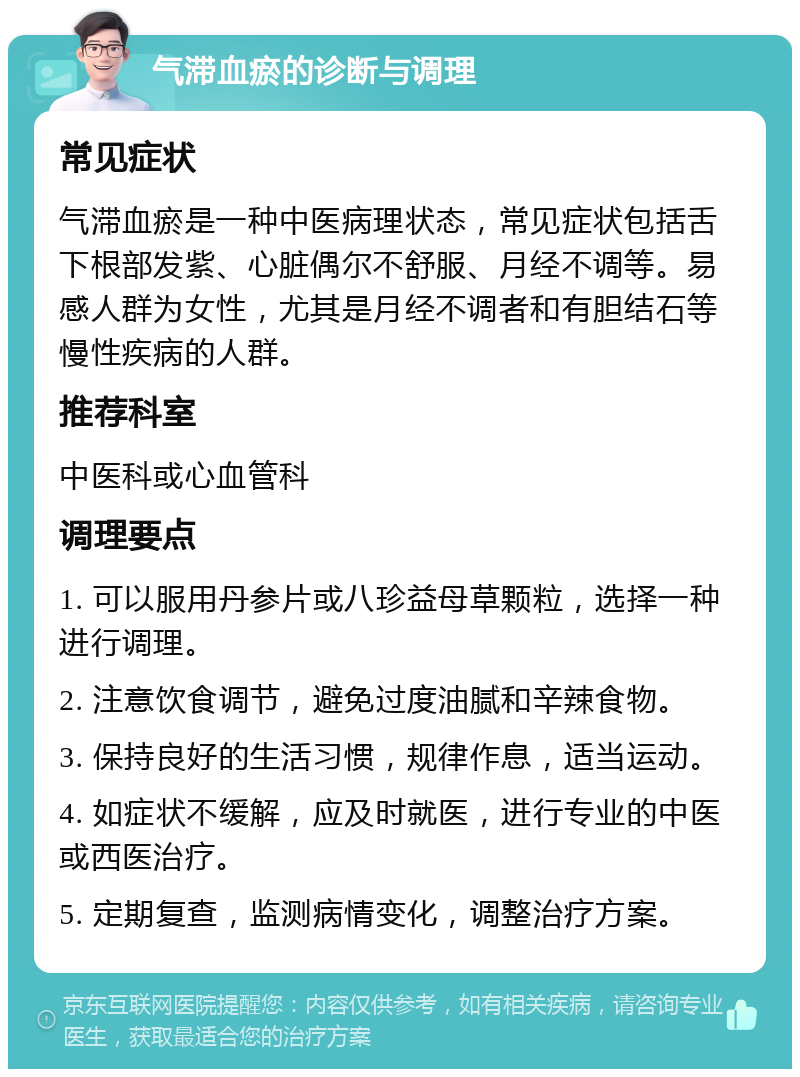 气滞血瘀的诊断与调理 常见症状 气滞血瘀是一种中医病理状态，常见症状包括舌下根部发紫、心脏偶尔不舒服、月经不调等。易感人群为女性，尤其是月经不调者和有胆结石等慢性疾病的人群。 推荐科室 中医科或心血管科 调理要点 1. 可以服用丹参片或八珍益母草颗粒，选择一种进行调理。 2. 注意饮食调节，避免过度油腻和辛辣食物。 3. 保持良好的生活习惯，规律作息，适当运动。 4. 如症状不缓解，应及时就医，进行专业的中医或西医治疗。 5. 定期复查，监测病情变化，调整治疗方案。