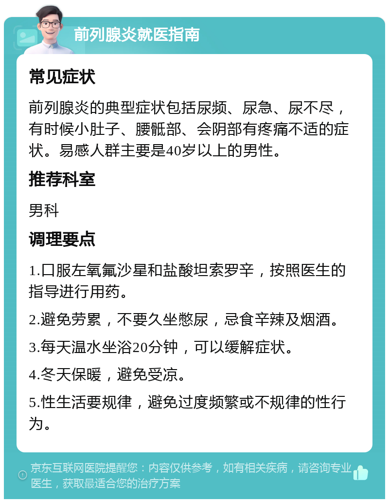 前列腺炎就医指南 常见症状 前列腺炎的典型症状包括尿频、尿急、尿不尽，有时候小肚子、腰骶部、会阴部有疼痛不适的症状。易感人群主要是40岁以上的男性。 推荐科室 男科 调理要点 1.口服左氧氟沙星和盐酸坦索罗辛，按照医生的指导进行用药。 2.避免劳累，不要久坐憋尿，忌食辛辣及烟酒。 3.每天温水坐浴20分钟，可以缓解症状。 4.冬天保暖，避免受凉。 5.性生活要规律，避免过度频繁或不规律的性行为。