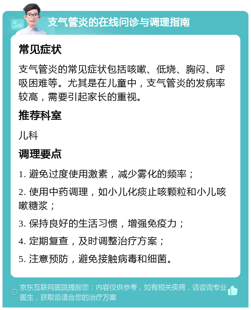 支气管炎的在线问诊与调理指南 常见症状 支气管炎的常见症状包括咳嗽、低烧、胸闷、呼吸困难等。尤其是在儿童中，支气管炎的发病率较高，需要引起家长的重视。 推荐科室 儿科 调理要点 1. 避免过度使用激素，减少雾化的频率； 2. 使用中药调理，如小儿化痰止咳颗粒和小儿咳嗽糖浆； 3. 保持良好的生活习惯，增强免疫力； 4. 定期复查，及时调整治疗方案； 5. 注意预防，避免接触病毒和细菌。