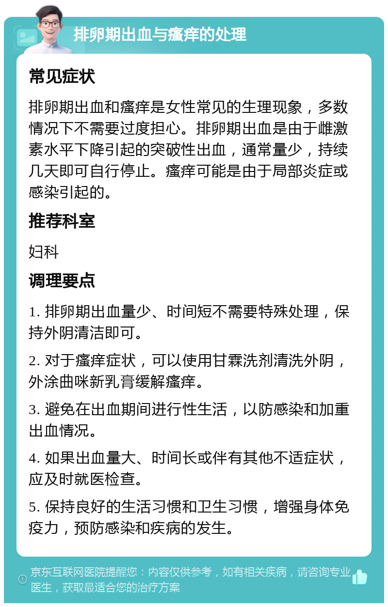 排卵期出血与瘙痒的处理 常见症状 排卵期出血和瘙痒是女性常见的生理现象，多数情况下不需要过度担心。排卵期出血是由于雌激素水平下降引起的突破性出血，通常量少，持续几天即可自行停止。瘙痒可能是由于局部炎症或感染引起的。 推荐科室 妇科 调理要点 1. 排卵期出血量少、时间短不需要特殊处理，保持外阴清洁即可。 2. 对于瘙痒症状，可以使用甘霖洗剂清洗外阴，外涂曲咪新乳膏缓解瘙痒。 3. 避免在出血期间进行性生活，以防感染和加重出血情况。 4. 如果出血量大、时间长或伴有其他不适症状，应及时就医检查。 5. 保持良好的生活习惯和卫生习惯，增强身体免疫力，预防感染和疾病的发生。