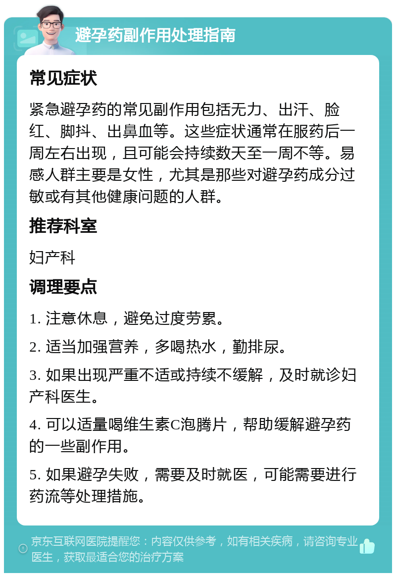 避孕药副作用处理指南 常见症状 紧急避孕药的常见副作用包括无力、出汗、脸红、脚抖、出鼻血等。这些症状通常在服药后一周左右出现，且可能会持续数天至一周不等。易感人群主要是女性，尤其是那些对避孕药成分过敏或有其他健康问题的人群。 推荐科室 妇产科 调理要点 1. 注意休息，避免过度劳累。 2. 适当加强营养，多喝热水，勤排尿。 3. 如果出现严重不适或持续不缓解，及时就诊妇产科医生。 4. 可以适量喝维生素C泡腾片，帮助缓解避孕药的一些副作用。 5. 如果避孕失败，需要及时就医，可能需要进行药流等处理措施。