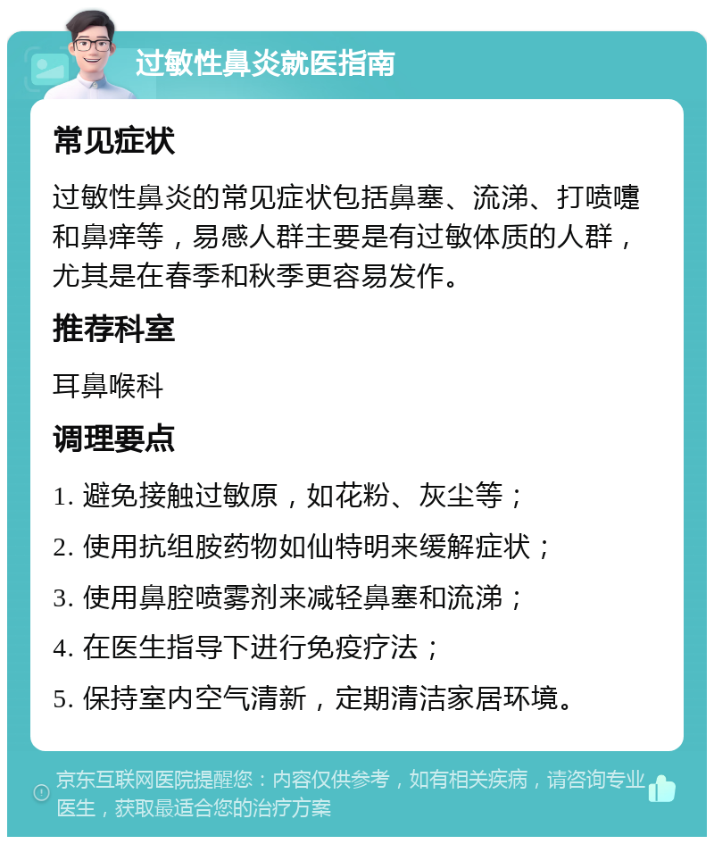 过敏性鼻炎就医指南 常见症状 过敏性鼻炎的常见症状包括鼻塞、流涕、打喷嚏和鼻痒等，易感人群主要是有过敏体质的人群，尤其是在春季和秋季更容易发作。 推荐科室 耳鼻喉科 调理要点 1. 避免接触过敏原，如花粉、灰尘等； 2. 使用抗组胺药物如仙特明来缓解症状； 3. 使用鼻腔喷雾剂来减轻鼻塞和流涕； 4. 在医生指导下进行免疫疗法； 5. 保持室内空气清新，定期清洁家居环境。