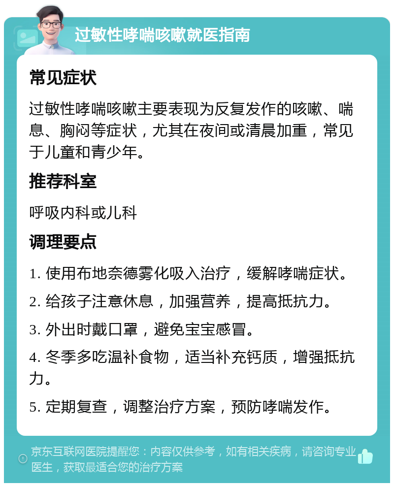 过敏性哮喘咳嗽就医指南 常见症状 过敏性哮喘咳嗽主要表现为反复发作的咳嗽、喘息、胸闷等症状，尤其在夜间或清晨加重，常见于儿童和青少年。 推荐科室 呼吸内科或儿科 调理要点 1. 使用布地奈德雾化吸入治疗，缓解哮喘症状。 2. 给孩子注意休息，加强营养，提高抵抗力。 3. 外出时戴口罩，避免宝宝感冒。 4. 冬季多吃温补食物，适当补充钙质，增强抵抗力。 5. 定期复查，调整治疗方案，预防哮喘发作。