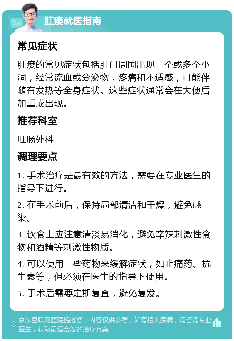 肛瘘就医指南 常见症状 肛瘘的常见症状包括肛门周围出现一个或多个小洞，经常流血或分泌物，疼痛和不适感，可能伴随有发热等全身症状。这些症状通常会在大便后加重或出现。 推荐科室 肛肠外科 调理要点 1. 手术治疗是最有效的方法，需要在专业医生的指导下进行。 2. 在手术前后，保持局部清洁和干燥，避免感染。 3. 饮食上应注意清淡易消化，避免辛辣刺激性食物和酒精等刺激性物质。 4. 可以使用一些药物来缓解症状，如止痛药、抗生素等，但必须在医生的指导下使用。 5. 手术后需要定期复查，避免复发。