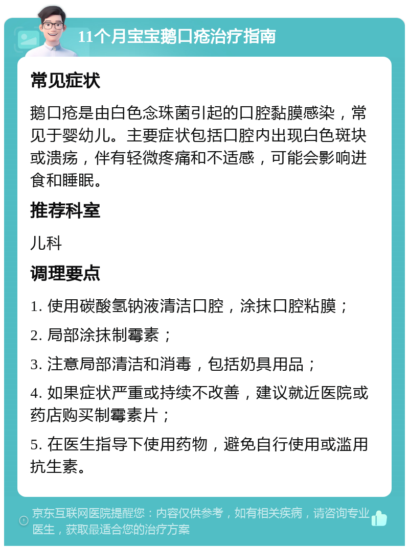 11个月宝宝鹅口疮治疗指南 常见症状 鹅口疮是由白色念珠菌引起的口腔黏膜感染，常见于婴幼儿。主要症状包括口腔内出现白色斑块或溃疡，伴有轻微疼痛和不适感，可能会影响进食和睡眠。 推荐科室 儿科 调理要点 1. 使用碳酸氢钠液清洁口腔，涂抹口腔粘膜； 2. 局部涂抹制霉素； 3. 注意局部清洁和消毒，包括奶具用品； 4. 如果症状严重或持续不改善，建议就近医院或药店购买制霉素片； 5. 在医生指导下使用药物，避免自行使用或滥用抗生素。