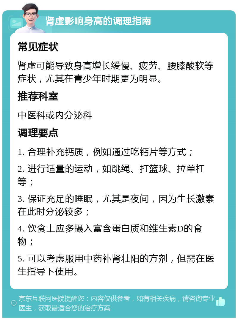 肾虚影响身高的调理指南 常见症状 肾虚可能导致身高增长缓慢、疲劳、腰膝酸软等症状，尤其在青少年时期更为明显。 推荐科室 中医科或内分泌科 调理要点 1. 合理补充钙质，例如通过吃钙片等方式； 2. 进行适量的运动，如跳绳、打篮球、拉单杠等； 3. 保证充足的睡眠，尤其是夜间，因为生长激素在此时分泌较多； 4. 饮食上应多摄入富含蛋白质和维生素D的食物； 5. 可以考虑服用中药补肾壮阳的方剂，但需在医生指导下使用。