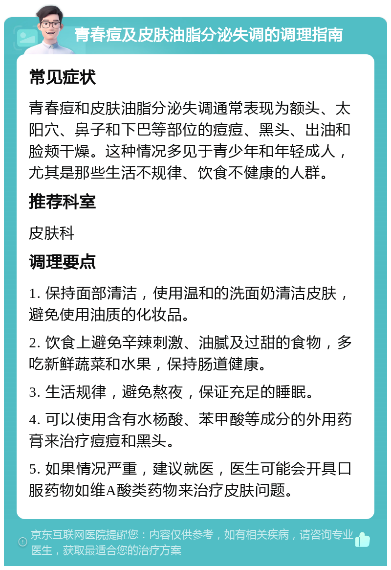 青春痘及皮肤油脂分泌失调的调理指南 常见症状 青春痘和皮肤油脂分泌失调通常表现为额头、太阳穴、鼻子和下巴等部位的痘痘、黑头、出油和脸颊干燥。这种情况多见于青少年和年轻成人，尤其是那些生活不规律、饮食不健康的人群。 推荐科室 皮肤科 调理要点 1. 保持面部清洁，使用温和的洗面奶清洁皮肤，避免使用油质的化妆品。 2. 饮食上避免辛辣刺激、油腻及过甜的食物，多吃新鲜蔬菜和水果，保持肠道健康。 3. 生活规律，避免熬夜，保证充足的睡眠。 4. 可以使用含有水杨酸、苯甲酸等成分的外用药膏来治疗痘痘和黑头。 5. 如果情况严重，建议就医，医生可能会开具口服药物如维A酸类药物来治疗皮肤问题。