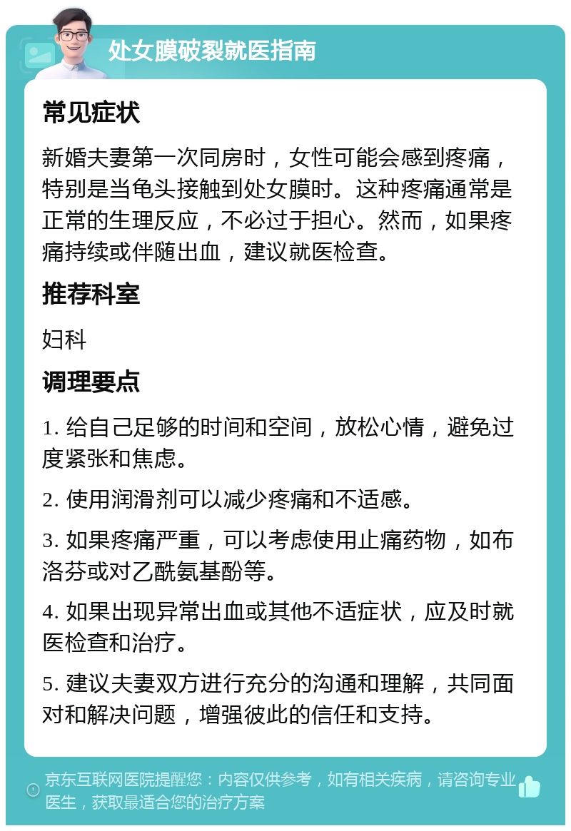 处女膜破裂就医指南 常见症状 新婚夫妻第一次同房时，女性可能会感到疼痛，特别是当龟头接触到处女膜时。这种疼痛通常是正常的生理反应，不必过于担心。然而，如果疼痛持续或伴随出血，建议就医检查。 推荐科室 妇科 调理要点 1. 给自己足够的时间和空间，放松心情，避免过度紧张和焦虑。 2. 使用润滑剂可以减少疼痛和不适感。 3. 如果疼痛严重，可以考虑使用止痛药物，如布洛芬或对乙酰氨基酚等。 4. 如果出现异常出血或其他不适症状，应及时就医检查和治疗。 5. 建议夫妻双方进行充分的沟通和理解，共同面对和解决问题，增强彼此的信任和支持。