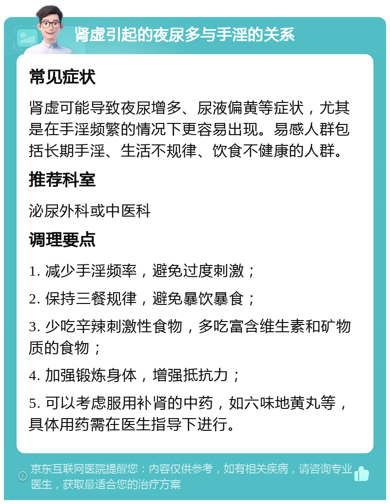 肾虚引起的夜尿多与手淫的关系 常见症状 肾虚可能导致夜尿增多、尿液偏黄等症状，尤其是在手淫频繁的情况下更容易出现。易感人群包括长期手淫、生活不规律、饮食不健康的人群。 推荐科室 泌尿外科或中医科 调理要点 1. 减少手淫频率，避免过度刺激； 2. 保持三餐规律，避免暴饮暴食； 3. 少吃辛辣刺激性食物，多吃富含维生素和矿物质的食物； 4. 加强锻炼身体，增强抵抗力； 5. 可以考虑服用补肾的中药，如六味地黄丸等，具体用药需在医生指导下进行。