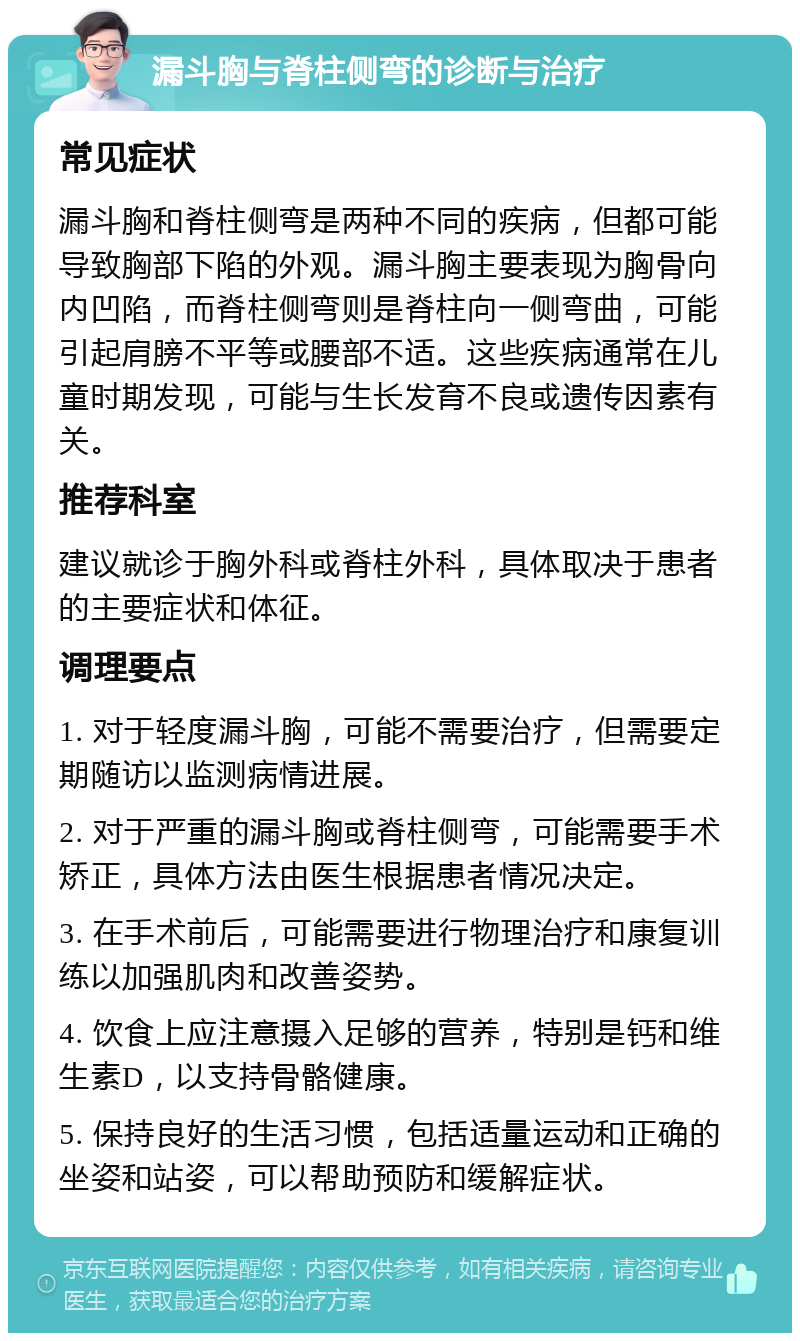 漏斗胸与脊柱侧弯的诊断与治疗 常见症状 漏斗胸和脊柱侧弯是两种不同的疾病，但都可能导致胸部下陷的外观。漏斗胸主要表现为胸骨向内凹陷，而脊柱侧弯则是脊柱向一侧弯曲，可能引起肩膀不平等或腰部不适。这些疾病通常在儿童时期发现，可能与生长发育不良或遗传因素有关。 推荐科室 建议就诊于胸外科或脊柱外科，具体取决于患者的主要症状和体征。 调理要点 1. 对于轻度漏斗胸，可能不需要治疗，但需要定期随访以监测病情进展。 2. 对于严重的漏斗胸或脊柱侧弯，可能需要手术矫正，具体方法由医生根据患者情况决定。 3. 在手术前后，可能需要进行物理治疗和康复训练以加强肌肉和改善姿势。 4. 饮食上应注意摄入足够的营养，特别是钙和维生素D，以支持骨骼健康。 5. 保持良好的生活习惯，包括适量运动和正确的坐姿和站姿，可以帮助预防和缓解症状。