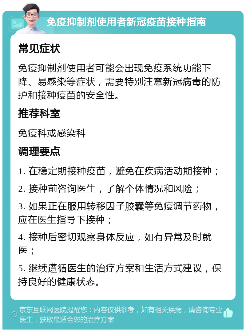 免疫抑制剂使用者新冠疫苗接种指南 常见症状 免疫抑制剂使用者可能会出现免疫系统功能下降、易感染等症状，需要特别注意新冠病毒的防护和接种疫苗的安全性。 推荐科室 免疫科或感染科 调理要点 1. 在稳定期接种疫苗，避免在疾病活动期接种； 2. 接种前咨询医生，了解个体情况和风险； 3. 如果正在服用转移因子胶囊等免疫调节药物，应在医生指导下接种； 4. 接种后密切观察身体反应，如有异常及时就医； 5. 继续遵循医生的治疗方案和生活方式建议，保持良好的健康状态。