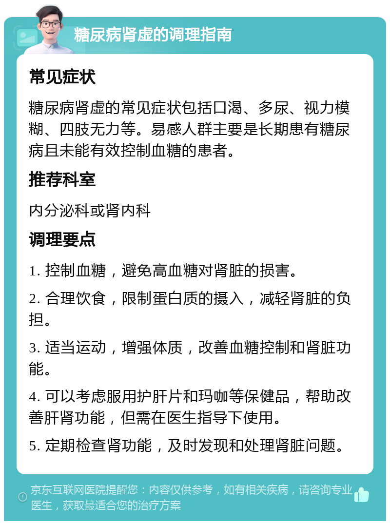 糖尿病肾虚的调理指南 常见症状 糖尿病肾虚的常见症状包括口渴、多尿、视力模糊、四肢无力等。易感人群主要是长期患有糖尿病且未能有效控制血糖的患者。 推荐科室 内分泌科或肾内科 调理要点 1. 控制血糖，避免高血糖对肾脏的损害。 2. 合理饮食，限制蛋白质的摄入，减轻肾脏的负担。 3. 适当运动，增强体质，改善血糖控制和肾脏功能。 4. 可以考虑服用护肝片和玛咖等保健品，帮助改善肝肾功能，但需在医生指导下使用。 5. 定期检查肾功能，及时发现和处理肾脏问题。