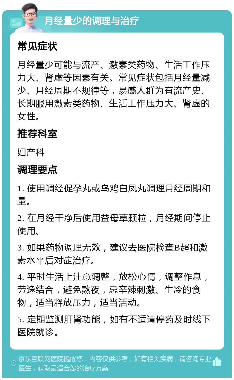 月经量少的调理与治疗 常见症状 月经量少可能与流产、激素类药物、生活工作压力大、肾虚等因素有关。常见症状包括月经量减少、月经周期不规律等，易感人群为有流产史、长期服用激素类药物、生活工作压力大、肾虚的女性。 推荐科室 妇产科 调理要点 1. 使用调经促孕丸或乌鸡白凤丸调理月经周期和量。 2. 在月经干净后使用益母草颗粒，月经期间停止使用。 3. 如果药物调理无效，建议去医院检查B超和激素水平后对症治疗。 4. 平时生活上注意调整，放松心情，调整作息，劳逸结合，避免熬夜，忌辛辣刺激、生冷的食物，适当释放压力，适当活动。 5. 定期监测肝肾功能，如有不适请停药及时线下医院就诊。