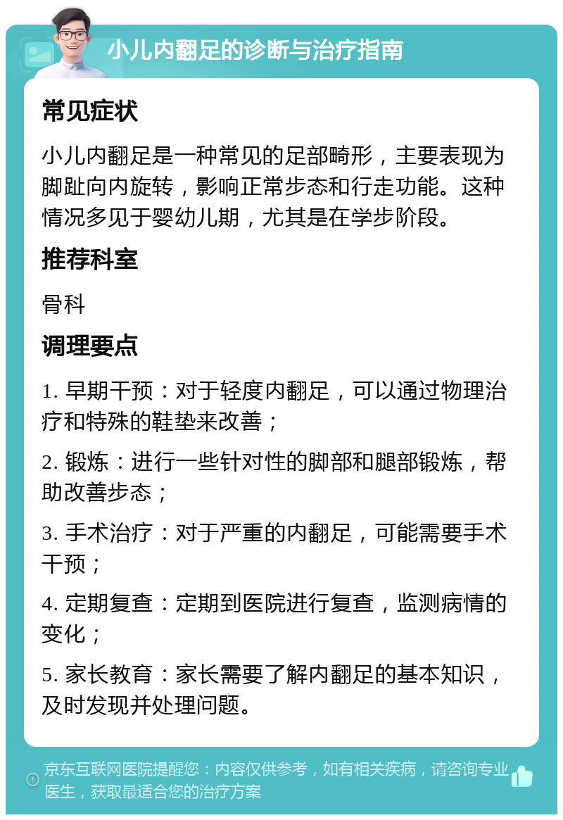 小儿内翻足的诊断与治疗指南 常见症状 小儿内翻足是一种常见的足部畸形，主要表现为脚趾向内旋转，影响正常步态和行走功能。这种情况多见于婴幼儿期，尤其是在学步阶段。 推荐科室 骨科 调理要点 1. 早期干预：对于轻度内翻足，可以通过物理治疗和特殊的鞋垫来改善； 2. 锻炼：进行一些针对性的脚部和腿部锻炼，帮助改善步态； 3. 手术治疗：对于严重的内翻足，可能需要手术干预； 4. 定期复查：定期到医院进行复查，监测病情的变化； 5. 家长教育：家长需要了解内翻足的基本知识，及时发现并处理问题。