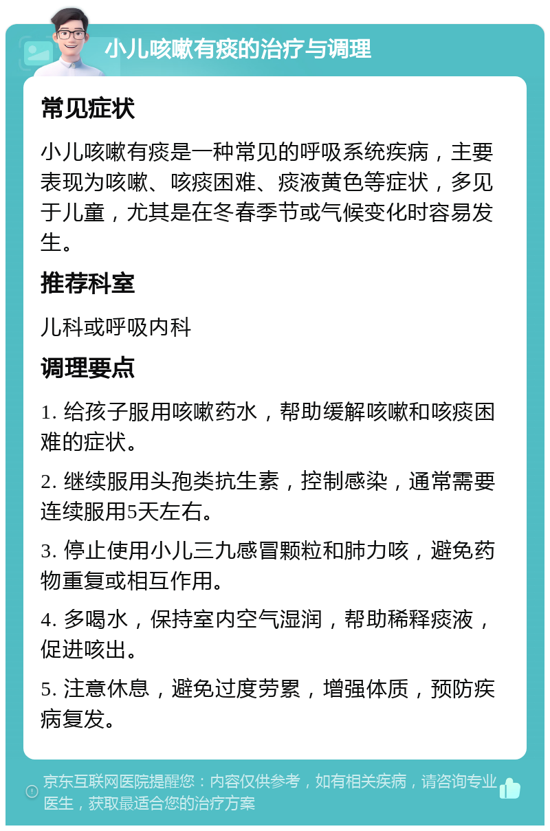 小儿咳嗽有痰的治疗与调理 常见症状 小儿咳嗽有痰是一种常见的呼吸系统疾病，主要表现为咳嗽、咳痰困难、痰液黄色等症状，多见于儿童，尤其是在冬春季节或气候变化时容易发生。 推荐科室 儿科或呼吸内科 调理要点 1. 给孩子服用咳嗽药水，帮助缓解咳嗽和咳痰困难的症状。 2. 继续服用头孢类抗生素，控制感染，通常需要连续服用5天左右。 3. 停止使用小儿三九感冒颗粒和肺力咳，避免药物重复或相互作用。 4. 多喝水，保持室内空气湿润，帮助稀释痰液，促进咳出。 5. 注意休息，避免过度劳累，增强体质，预防疾病复发。