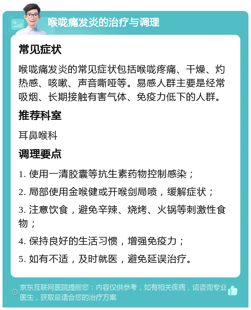 喉咙痛发炎的治疗与调理 常见症状 喉咙痛发炎的常见症状包括喉咙疼痛、干燥、灼热感、咳嗽、声音嘶哑等。易感人群主要是经常吸烟、长期接触有害气体、免疫力低下的人群。 推荐科室 耳鼻喉科 调理要点 1. 使用一清胶囊等抗生素药物控制感染； 2. 局部使用金喉健或开喉剑局喷，缓解症状； 3. 注意饮食，避免辛辣、烧烤、火锅等刺激性食物； 4. 保持良好的生活习惯，增强免疫力； 5. 如有不适，及时就医，避免延误治疗。