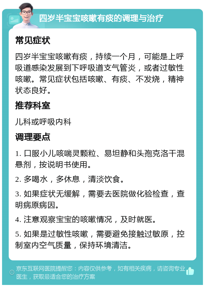 四岁半宝宝咳嗽有痰的调理与治疗 常见症状 四岁半宝宝咳嗽有痰，持续一个月，可能是上呼吸道感染发展到下呼吸道支气管炎，或者过敏性咳嗽。常见症状包括咳嗽、有痰、不发烧，精神状态良好。 推荐科室 儿科或呼吸内科 调理要点 1. 口服小儿咳喘灵颗粒、易坦静和头孢克洛干混悬剂，按说明书使用。 2. 多喝水，多休息，清淡饮食。 3. 如果症状无缓解，需要去医院做化验检查，查明病原病因。 4. 注意观察宝宝的咳嗽情况，及时就医。 5. 如果是过敏性咳嗽，需要避免接触过敏原，控制室内空气质量，保持环境清洁。