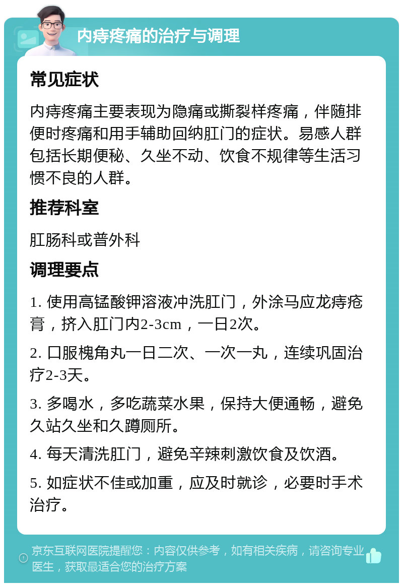 内痔疼痛的治疗与调理 常见症状 内痔疼痛主要表现为隐痛或撕裂样疼痛，伴随排便时疼痛和用手辅助回纳肛门的症状。易感人群包括长期便秘、久坐不动、饮食不规律等生活习惯不良的人群。 推荐科室 肛肠科或普外科 调理要点 1. 使用高锰酸钾溶液冲洗肛门，外涂马应龙痔疮膏，挤入肛门内2-3cm，一日2次。 2. 口服槐角丸一日二次、一次一丸，连续巩固治疗2-3天。 3. 多喝水，多吃蔬菜水果，保持大便通畅，避免久站久坐和久蹲厕所。 4. 每天清洗肛门，避免辛辣刺激饮食及饮酒。 5. 如症状不佳或加重，应及时就诊，必要时手术治疗。