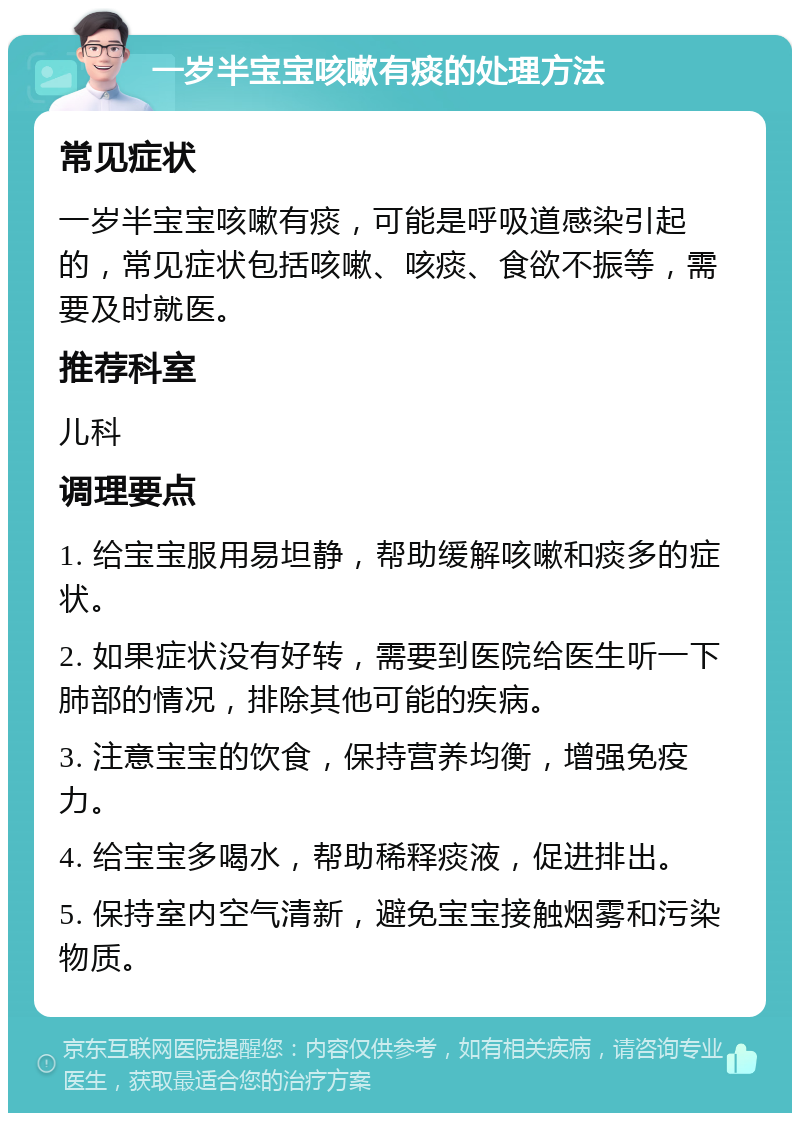 一岁半宝宝咳嗽有痰的处理方法 常见症状 一岁半宝宝咳嗽有痰，可能是呼吸道感染引起的，常见症状包括咳嗽、咳痰、食欲不振等，需要及时就医。 推荐科室 儿科 调理要点 1. 给宝宝服用易坦静，帮助缓解咳嗽和痰多的症状。 2. 如果症状没有好转，需要到医院给医生听一下肺部的情况，排除其他可能的疾病。 3. 注意宝宝的饮食，保持营养均衡，增强免疫力。 4. 给宝宝多喝水，帮助稀释痰液，促进排出。 5. 保持室内空气清新，避免宝宝接触烟雾和污染物质。