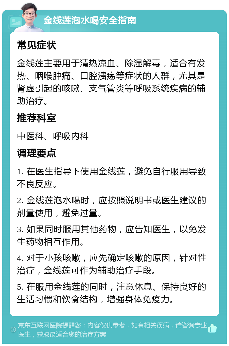 金线莲泡水喝安全指南 常见症状 金线莲主要用于清热凉血、除湿解毒，适合有发热、咽喉肿痛、口腔溃疡等症状的人群，尤其是肾虚引起的咳嗽、支气管炎等呼吸系统疾病的辅助治疗。 推荐科室 中医科、呼吸内科 调理要点 1. 在医生指导下使用金线莲，避免自行服用导致不良反应。 2. 金线莲泡水喝时，应按照说明书或医生建议的剂量使用，避免过量。 3. 如果同时服用其他药物，应告知医生，以免发生药物相互作用。 4. 对于小孩咳嗽，应先确定咳嗽的原因，针对性治疗，金线莲可作为辅助治疗手段。 5. 在服用金线莲的同时，注意休息、保持良好的生活习惯和饮食结构，增强身体免疫力。