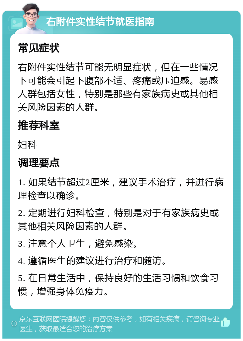 右附件实性结节就医指南 常见症状 右附件实性结节可能无明显症状，但在一些情况下可能会引起下腹部不适、疼痛或压迫感。易感人群包括女性，特别是那些有家族病史或其他相关风险因素的人群。 推荐科室 妇科 调理要点 1. 如果结节超过2厘米，建议手术治疗，并进行病理检查以确诊。 2. 定期进行妇科检查，特别是对于有家族病史或其他相关风险因素的人群。 3. 注意个人卫生，避免感染。 4. 遵循医生的建议进行治疗和随访。 5. 在日常生活中，保持良好的生活习惯和饮食习惯，增强身体免疫力。