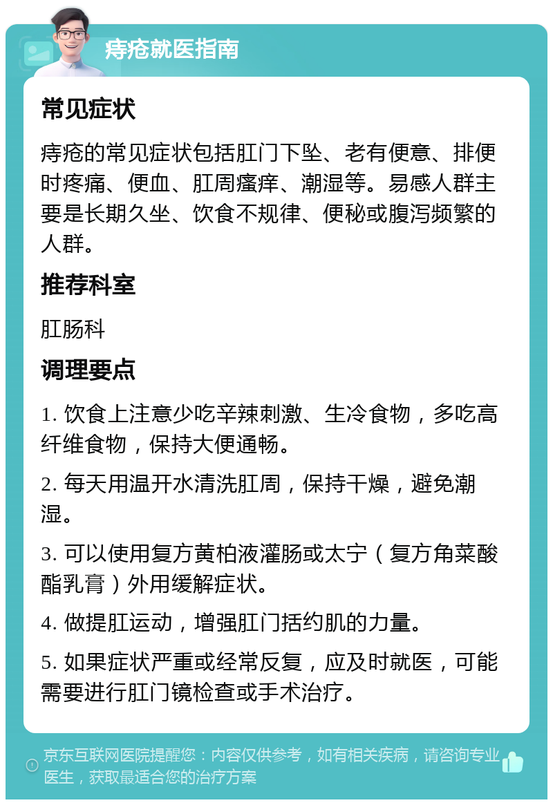 痔疮就医指南 常见症状 痔疮的常见症状包括肛门下坠、老有便意、排便时疼痛、便血、肛周瘙痒、潮湿等。易感人群主要是长期久坐、饮食不规律、便秘或腹泻频繁的人群。 推荐科室 肛肠科 调理要点 1. 饮食上注意少吃辛辣刺激、生冷食物，多吃高纤维食物，保持大便通畅。 2. 每天用温开水清洗肛周，保持干燥，避免潮湿。 3. 可以使用复方黄柏液灌肠或太宁（复方角菜酸酯乳膏）外用缓解症状。 4. 做提肛运动，增强肛门括约肌的力量。 5. 如果症状严重或经常反复，应及时就医，可能需要进行肛门镜检查或手术治疗。