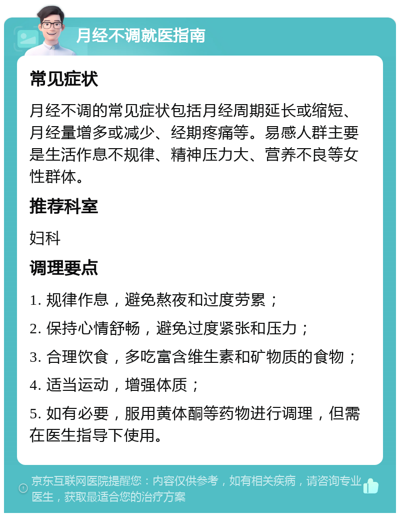 月经不调就医指南 常见症状 月经不调的常见症状包括月经周期延长或缩短、月经量增多或减少、经期疼痛等。易感人群主要是生活作息不规律、精神压力大、营养不良等女性群体。 推荐科室 妇科 调理要点 1. 规律作息，避免熬夜和过度劳累； 2. 保持心情舒畅，避免过度紧张和压力； 3. 合理饮食，多吃富含维生素和矿物质的食物； 4. 适当运动，增强体质； 5. 如有必要，服用黄体酮等药物进行调理，但需在医生指导下使用。