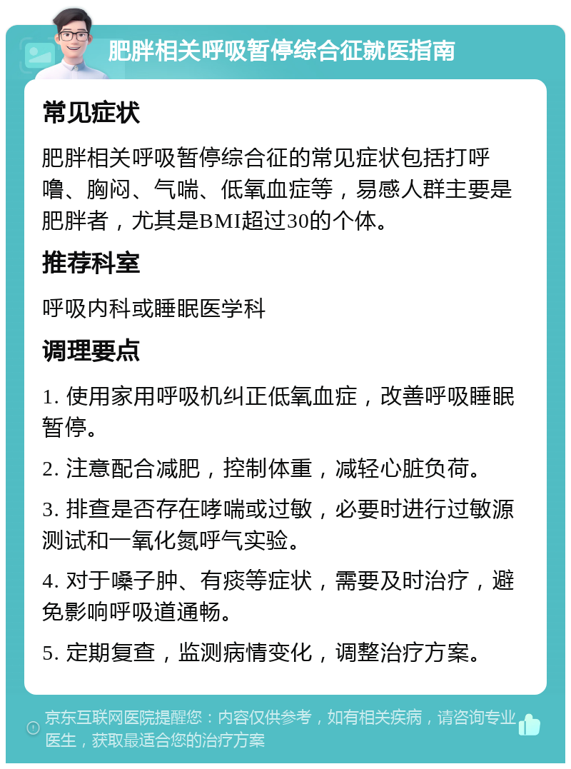 肥胖相关呼吸暂停综合征就医指南 常见症状 肥胖相关呼吸暂停综合征的常见症状包括打呼噜、胸闷、气喘、低氧血症等，易感人群主要是肥胖者，尤其是BMI超过30的个体。 推荐科室 呼吸内科或睡眠医学科 调理要点 1. 使用家用呼吸机纠正低氧血症，改善呼吸睡眠暂停。 2. 注意配合减肥，控制体重，减轻心脏负荷。 3. 排查是否存在哮喘或过敏，必要时进行过敏源测试和一氧化氮呼气实验。 4. 对于嗓子肿、有痰等症状，需要及时治疗，避免影响呼吸道通畅。 5. 定期复查，监测病情变化，调整治疗方案。