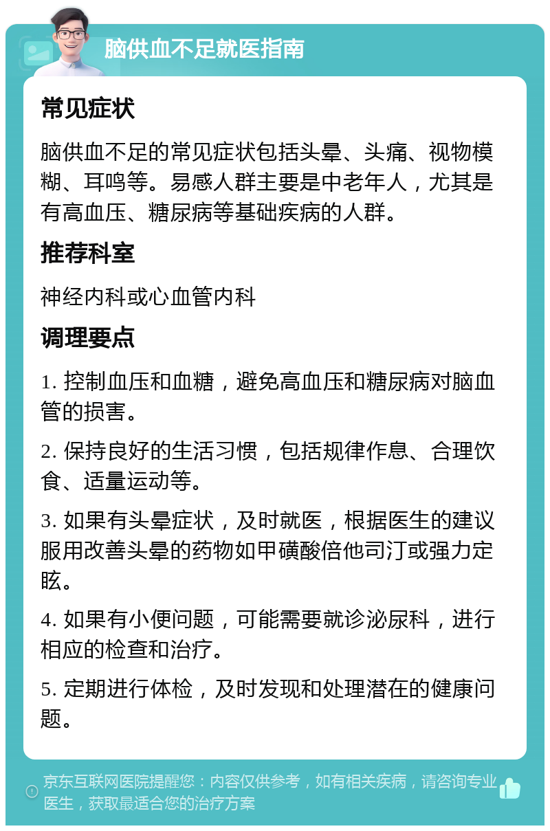 脑供血不足就医指南 常见症状 脑供血不足的常见症状包括头晕、头痛、视物模糊、耳鸣等。易感人群主要是中老年人，尤其是有高血压、糖尿病等基础疾病的人群。 推荐科室 神经内科或心血管内科 调理要点 1. 控制血压和血糖，避免高血压和糖尿病对脑血管的损害。 2. 保持良好的生活习惯，包括规律作息、合理饮食、适量运动等。 3. 如果有头晕症状，及时就医，根据医生的建议服用改善头晕的药物如甲磺酸倍他司汀或强力定眩。 4. 如果有小便问题，可能需要就诊泌尿科，进行相应的检查和治疗。 5. 定期进行体检，及时发现和处理潜在的健康问题。