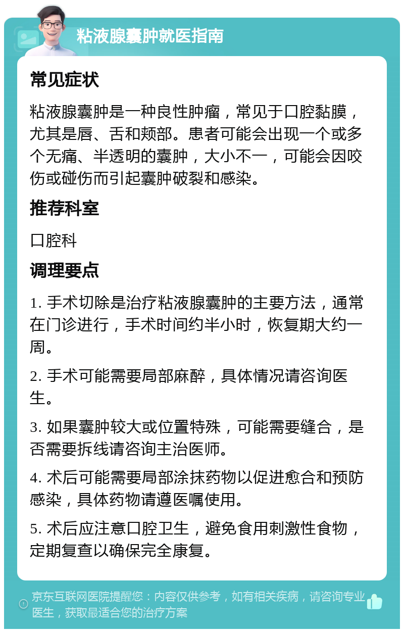 粘液腺囊肿就医指南 常见症状 粘液腺囊肿是一种良性肿瘤，常见于口腔黏膜，尤其是唇、舌和颊部。患者可能会出现一个或多个无痛、半透明的囊肿，大小不一，可能会因咬伤或碰伤而引起囊肿破裂和感染。 推荐科室 口腔科 调理要点 1. 手术切除是治疗粘液腺囊肿的主要方法，通常在门诊进行，手术时间约半小时，恢复期大约一周。 2. 手术可能需要局部麻醉，具体情况请咨询医生。 3. 如果囊肿较大或位置特殊，可能需要缝合，是否需要拆线请咨询主治医师。 4. 术后可能需要局部涂抹药物以促进愈合和预防感染，具体药物请遵医嘱使用。 5. 术后应注意口腔卫生，避免食用刺激性食物，定期复查以确保完全康复。