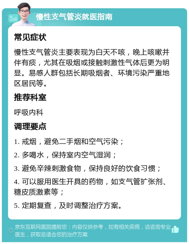 慢性支气管炎就医指南 常见症状 慢性支气管炎主要表现为白天不咳，晚上咳嗽并伴有痰，尤其在吸烟或接触刺激性气体后更为明显。易感人群包括长期吸烟者、环境污染严重地区居民等。 推荐科室 呼吸内科 调理要点 1. 戒烟，避免二手烟和空气污染； 2. 多喝水，保持室内空气湿润； 3. 避免辛辣刺激食物，保持良好的饮食习惯； 4. 可以服用医生开具的药物，如支气管扩张剂、糖皮质激素等； 5. 定期复查，及时调整治疗方案。