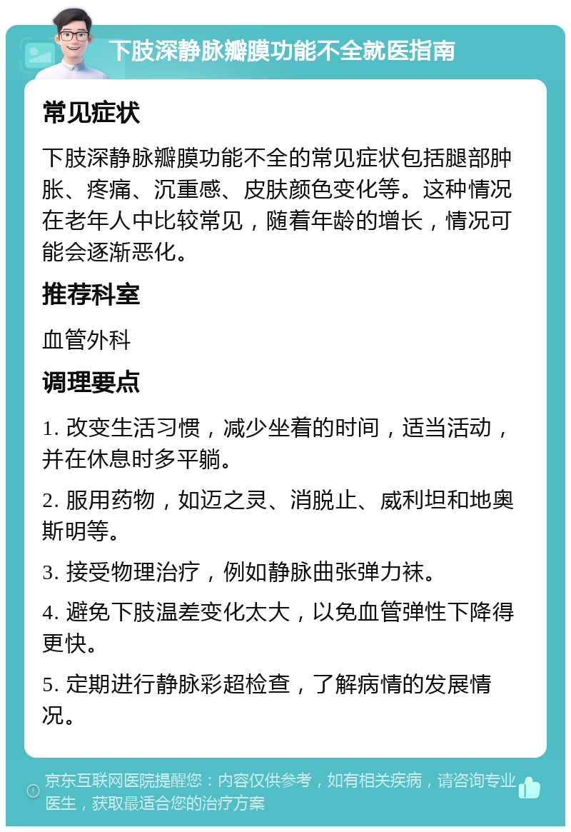 下肢深静脉瓣膜功能不全就医指南 常见症状 下肢深静脉瓣膜功能不全的常见症状包括腿部肿胀、疼痛、沉重感、皮肤颜色变化等。这种情况在老年人中比较常见，随着年龄的增长，情况可能会逐渐恶化。 推荐科室 血管外科 调理要点 1. 改变生活习惯，减少坐着的时间，适当活动，并在休息时多平躺。 2. 服用药物，如迈之灵、消脱止、威利坦和地奥斯明等。 3. 接受物理治疗，例如静脉曲张弹力袜。 4. 避免下肢温差变化太大，以免血管弹性下降得更快。 5. 定期进行静脉彩超检查，了解病情的发展情况。