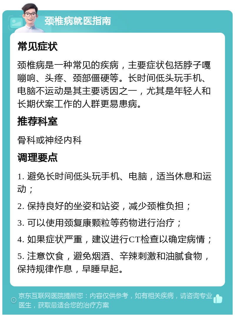 颈椎病就医指南 常见症状 颈椎病是一种常见的疾病，主要症状包括脖子嘎嘣响、头疼、颈部僵硬等。长时间低头玩手机、电脑不运动是其主要诱因之一，尤其是年轻人和长期伏案工作的人群更易患病。 推荐科室 骨科或神经内科 调理要点 1. 避免长时间低头玩手机、电脑，适当休息和运动； 2. 保持良好的坐姿和站姿，减少颈椎负担； 3. 可以使用颈复康颗粒等药物进行治疗； 4. 如果症状严重，建议进行CT检查以确定病情； 5. 注意饮食，避免烟酒、辛辣刺激和油腻食物，保持规律作息，早睡早起。