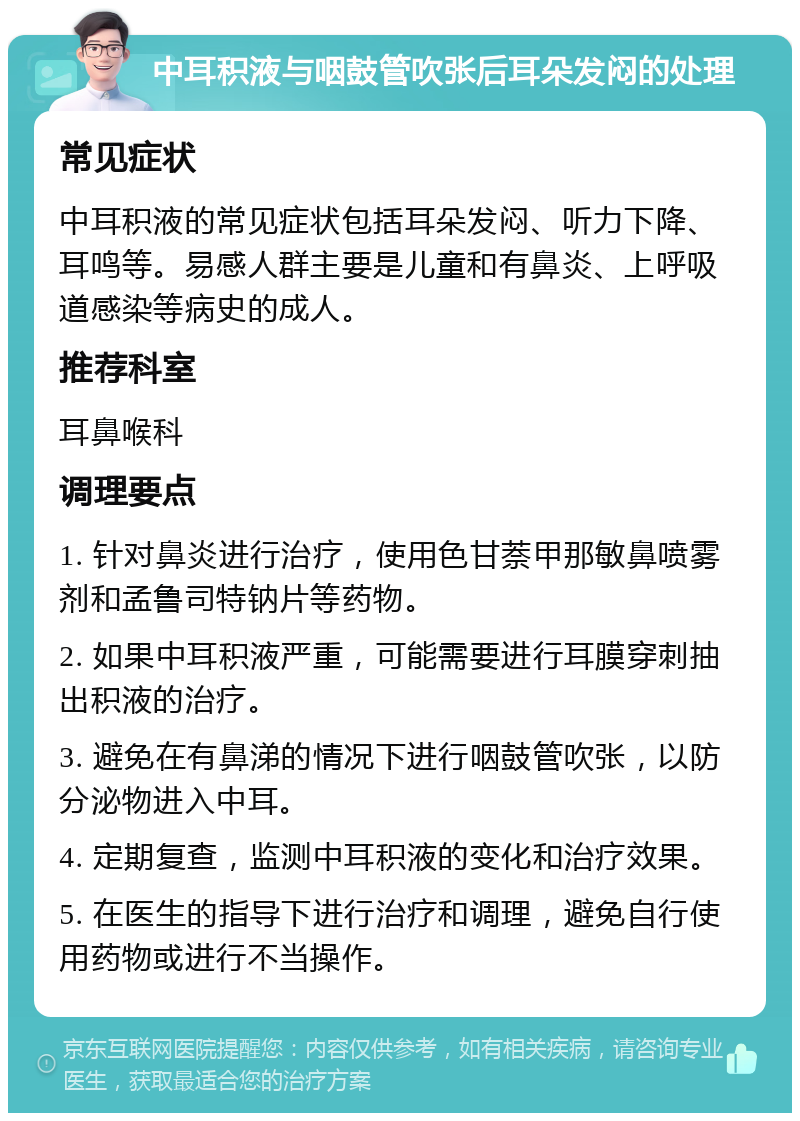 中耳积液与咽鼓管吹张后耳朵发闷的处理 常见症状 中耳积液的常见症状包括耳朵发闷、听力下降、耳鸣等。易感人群主要是儿童和有鼻炎、上呼吸道感染等病史的成人。 推荐科室 耳鼻喉科 调理要点 1. 针对鼻炎进行治疗，使用色甘萘甲那敏鼻喷雾剂和孟鲁司特钠片等药物。 2. 如果中耳积液严重，可能需要进行耳膜穿刺抽出积液的治疗。 3. 避免在有鼻涕的情况下进行咽鼓管吹张，以防分泌物进入中耳。 4. 定期复查，监测中耳积液的变化和治疗效果。 5. 在医生的指导下进行治疗和调理，避免自行使用药物或进行不当操作。